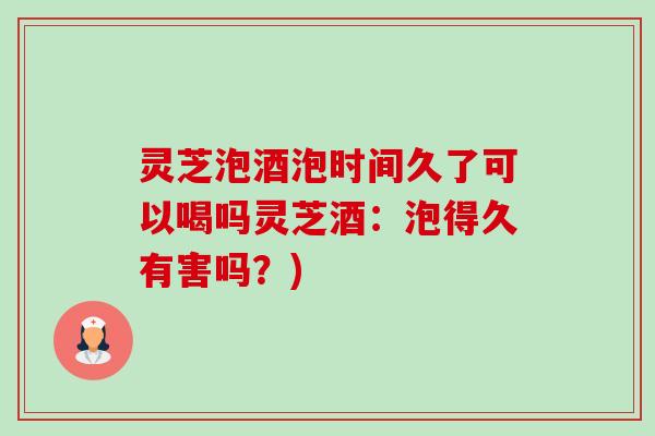灵芝泡酒泡时间久了可以喝吗灵芝酒：泡得久有害吗？)