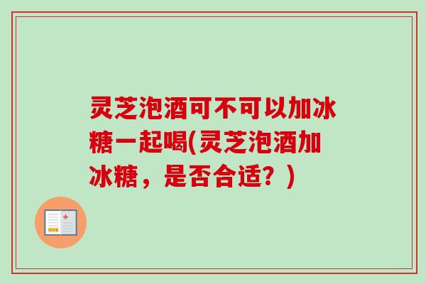 灵芝泡酒可不可以加冰糖一起喝(灵芝泡酒加冰糖，是否合适？)