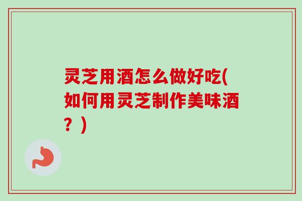 灵芝用酒怎么做好吃(如何用灵芝制作美味酒？)