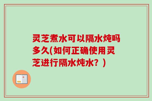 灵芝煮水可以隔水炖吗多久(如何正确使用灵芝进行隔水炖水？)