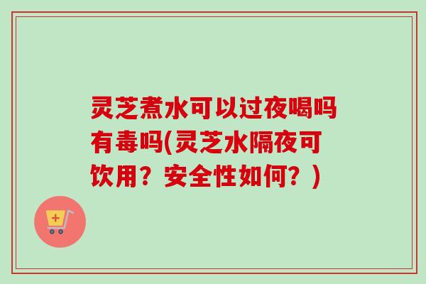 灵芝煮水可以过夜喝吗有毒吗(灵芝水隔夜可饮用?安全性如何?) 灵芝煮水可以过夜喝吗有毒吗(灵芝水隔夜可饮用?安全性如何?)