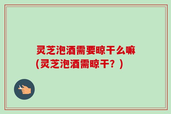 灵芝泡酒需要晾干么嘛(灵芝泡酒需晾干?) 灵芝泡酒需要晾干么嘛(灵芝泡酒需晾干?)