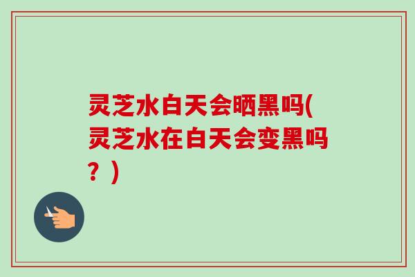 灵芝水白天会晒黑吗(灵芝水在白天会变黑吗?) 灵芝水白天会晒黑吗(灵芝水在白天会变黑吗?)
