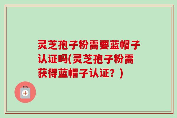 灵芝孢子粉需要蓝帽子认证吗(灵芝孢子粉需获得蓝帽子认证?) 灵芝孢子粉需要蓝帽子认证吗(灵芝孢子粉需获得蓝帽子认证?)