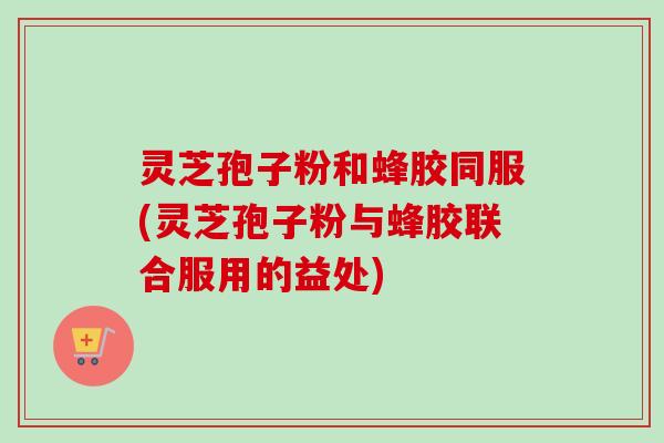 灵芝孢子粉和蜂胶同服(灵芝孢子粉与蜂胶联合服用的益处) 灵芝孢子粉和蜂胶同服(灵芝孢子粉与蜂胶联合服用的益处)