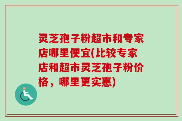 灵芝孢子粉超市和专家店哪里便宜(比较专家店和超市灵芝孢子粉价格,哪里更实惠) 灵芝孢子粉超市和专家店哪里便宜(比较专家店和超市灵芝孢子粉价格,哪里更实惠)