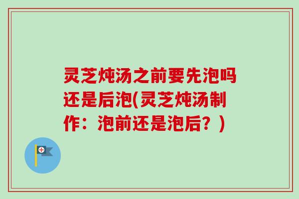 灵芝炖汤之前要先泡吗还是后泡(灵芝炖汤制作：泡前还是泡后？)