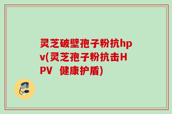 灵芝破壁孢子粉抗hpv(灵芝孢子粉抗击HPV  健康护盾)