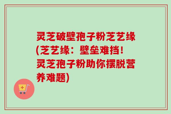 灵芝破壁孢子粉芝艺缘(芝艺缘:壁垒难挡!灵芝孢子粉助你摆脱营养难题) 灵芝破壁孢子粉芝艺缘(芝艺缘:壁垒难挡!灵芝孢子粉助你摆脱营养难题)