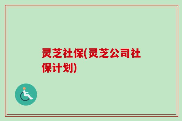 灵芝社保(灵芝公司社保计划) 灵芝社保(灵芝公司社保计划)