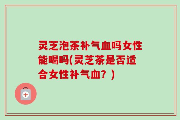 灵芝泡茶吗女性能喝吗(灵芝茶是否适合女性?) 灵芝泡茶吗女性能喝吗(灵芝茶是否适合女性?)