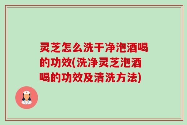 灵芝怎么洗干净泡酒喝的功效(洗净灵芝泡酒喝的功效及清洗方法) 灵芝怎么洗干净泡酒喝的功效(洗净灵芝泡酒喝的功效及清洗方法)