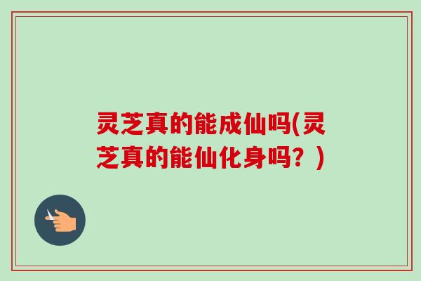灵芝真的能成仙吗(灵芝真的能仙化身吗?) 灵芝真的能成仙吗(灵芝真的能仙化身吗?)