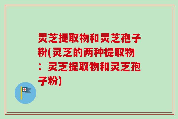 灵芝提取物和灵芝孢子粉(灵芝的两种提取物：灵芝提取物和灵芝孢子粉)