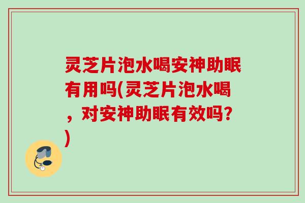 灵芝片泡水喝安神助眠有用吗(灵芝片泡水喝，对安神助眠有效吗？)