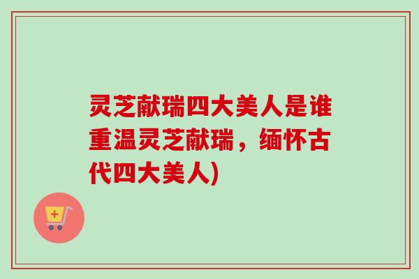 灵芝献瑞四大美人是谁重温灵芝献瑞,缅怀古代四大美人) 灵芝献瑞四大美人是谁重温灵芝献瑞,缅怀古代四大美人)