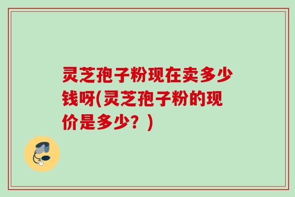 灵芝孢子粉现在卖多少钱呀(灵芝孢子粉的现价是多少?) 灵芝孢子粉现在卖多少钱呀(灵芝孢子粉的现价是多少?)