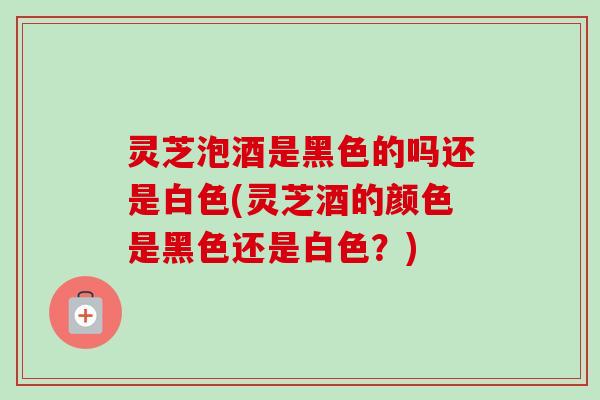 灵芝泡酒是黑色的吗还是白色(灵芝酒的颜色是黑色还是白色?) 灵芝泡酒是黑色的吗还是白色(灵芝酒的颜色是黑色还是白色?)