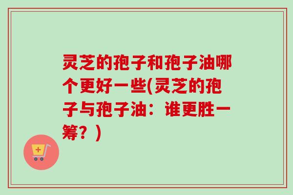 灵芝的孢子和孢子油哪个更好一些(灵芝的孢子与孢子油:谁更胜一筹?) 灵芝的孢子和孢子油哪个更好一些(灵芝的孢子与孢子油:谁更胜一筹?)