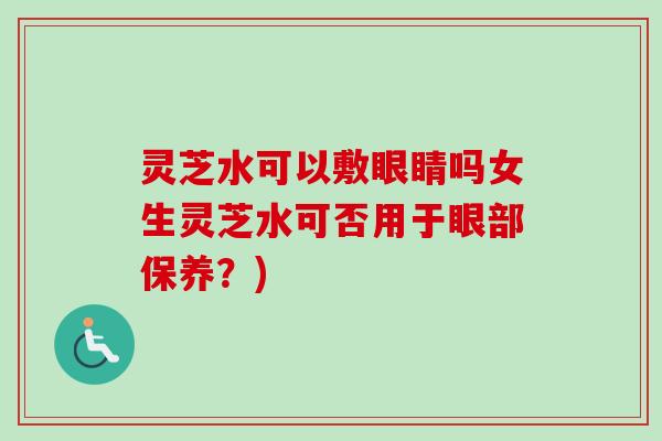 灵芝水可以敷眼睛吗女生灵芝水可否用于眼部保养？)