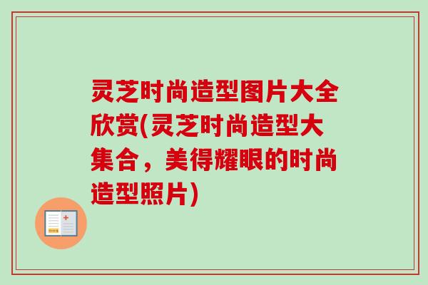 灵芝时尚造型图片大全欣赏(灵芝时尚造型大集合,美得耀眼的时尚造型照片) 灵芝时尚造型图片大全欣赏(灵芝时尚造型大集合,美得耀眼的时尚造型照片)