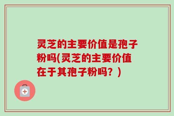 灵芝的主要价值是孢子粉吗(灵芝的主要价值在于其孢子粉吗?) 灵芝的主要价值是孢子粉吗(灵芝的主要价值在于其孢子粉吗?)