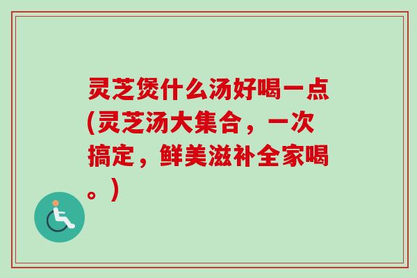 灵芝煲什么汤好喝一点(灵芝汤大集合,一次搞定,鲜美滋补全家喝。) 灵芝煲什么汤好喝一点(灵芝汤大集合,一次搞定,鲜美滋补全家喝。)