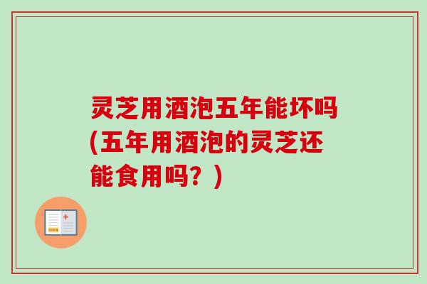 灵芝用酒泡五年能坏吗(五年用酒泡的灵芝还能食用吗?) 灵芝用酒泡五年能坏吗(五年用酒泡的灵芝还能食用吗?)