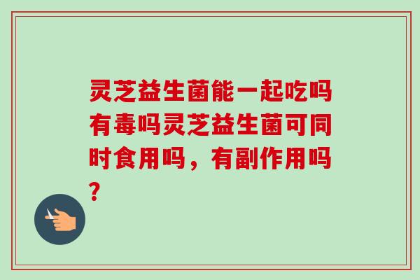 灵芝益生菌能一起吃吗有毒吗灵芝益生菌可同时食用吗,有副作用吗? 灵芝益生菌能一起吃吗有毒吗灵芝益生菌可同时食用吗,有副作用吗?