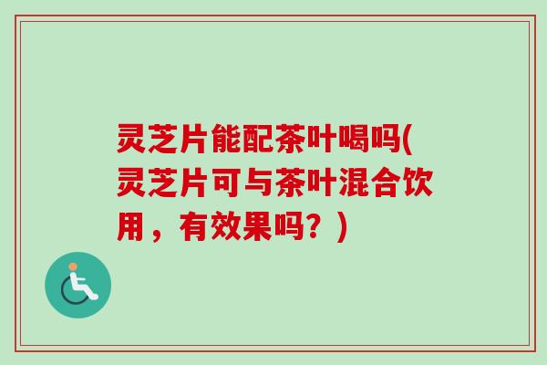 灵芝片能配茶叶喝吗(灵芝片可与茶叶混合饮用,有效果吗?) 灵芝片能配茶叶喝吗(灵芝片可与茶叶混合饮用,有效果吗?)
