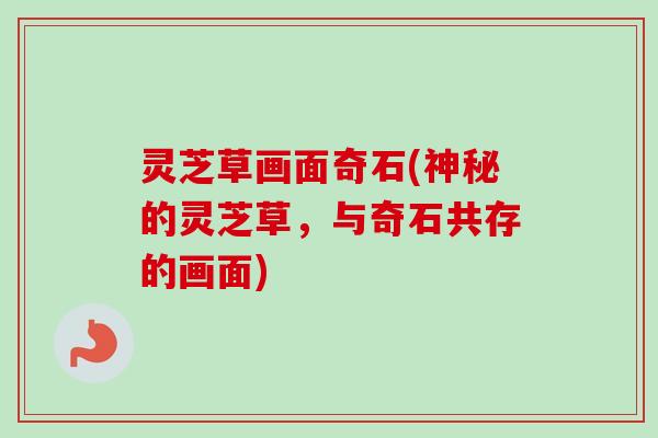 灵芝草画面奇石(神秘的灵芝草,与奇石共存的画面) 灵芝草画面奇石(神秘的灵芝草,与奇石共存的画面)