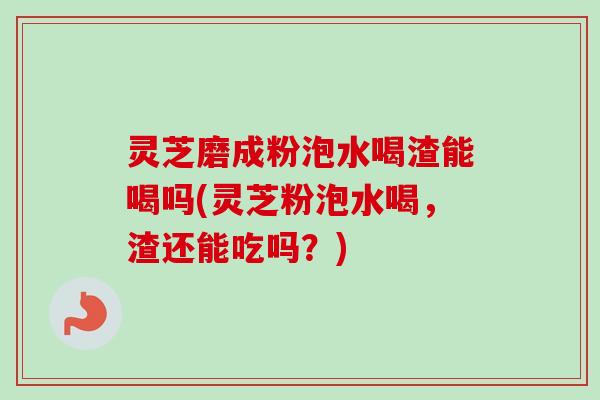 灵芝磨成粉泡水喝渣能喝吗(灵芝粉泡水喝,渣还能吃吗?) 灵芝磨成粉泡水喝渣能喝吗(灵芝粉泡水喝,渣还能吃吗?)