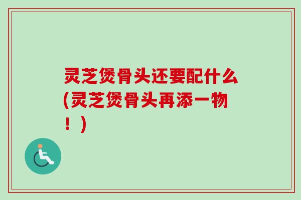 灵芝煲骨头还要配什么(灵芝煲骨头再添一物！)