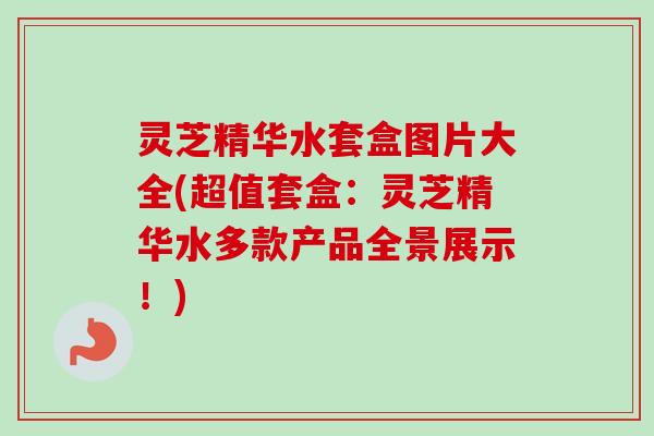 灵芝精华水套盒图片大全(超值套盒：灵芝精华水多款产品全景展示！)