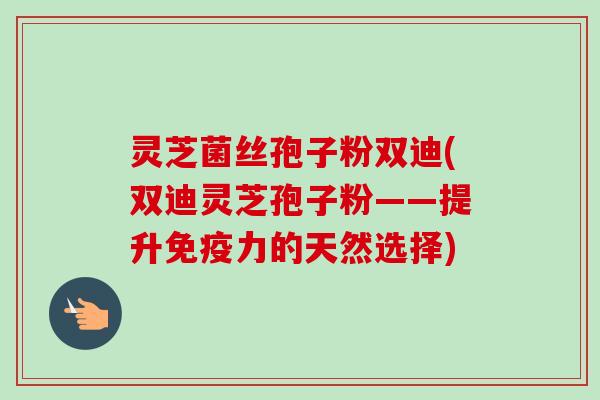 灵芝菌丝孢子粉双迪(双迪灵芝孢子粉——提升免疫力的天然选择)