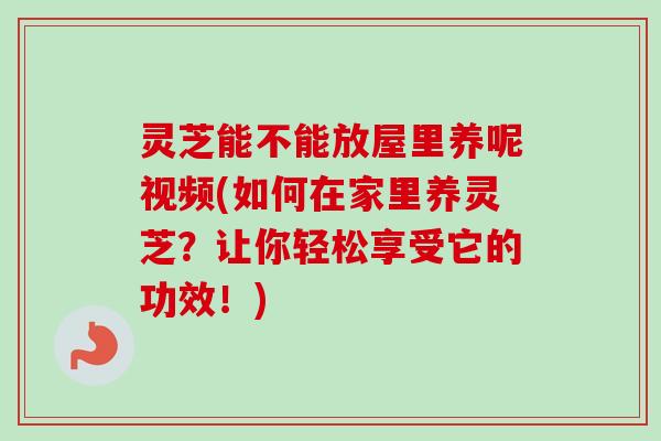 灵芝能不能放屋里养呢视频(如何在家里养灵芝?让你轻松享受它的功效!) 灵芝能不能放屋里养呢视频(如何在家里养灵芝?让你轻松享受它的功效!)