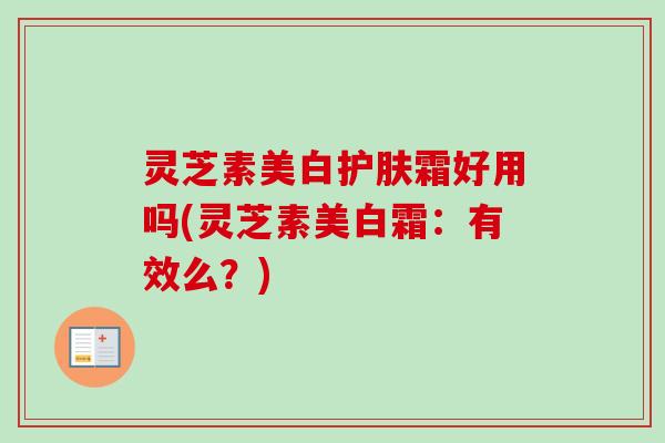 灵芝素美白护肤霜好用吗(灵芝素美白霜:有效么?) 灵芝素美白护肤霜好用吗(灵芝素美白霜:有效么?)