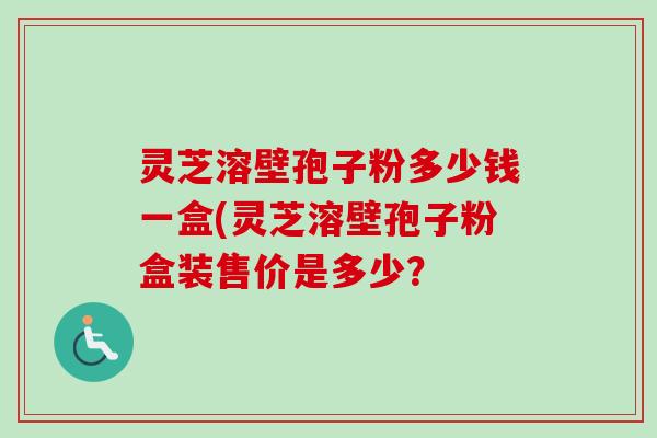 灵芝溶壁孢子粉多少钱一盒(灵芝溶壁孢子粉盒装售价是多少？