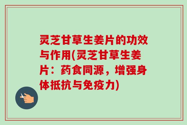 灵芝甘草生姜片的功效与作用(灵芝甘草生姜片：药食同源，增强身体抵抗与免疫力)
