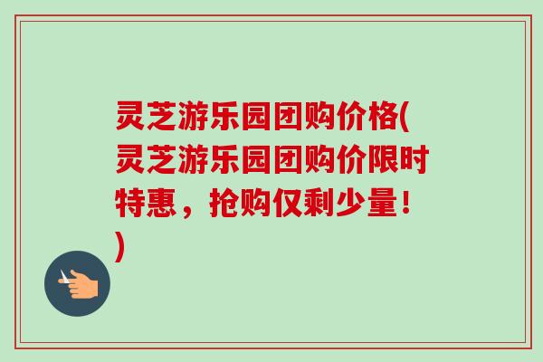 灵芝游乐园团购价格(灵芝游乐园团购价限时特惠，抢购仅剩少量！)