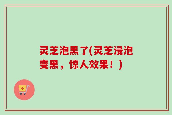 灵芝泡黑了(灵芝浸泡变黑,惊人效果!) 灵芝泡黑了(灵芝浸泡变黑,惊人效果!)