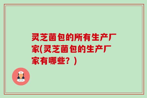 灵芝菌包的所有生产厂家(灵芝菌包的生产厂家有哪些?) 灵芝菌包的所有生产厂家(灵芝菌包的生产厂家有哪些?)