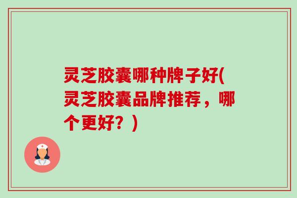 灵芝胶囊哪种牌子好(灵芝胶囊品牌推荐,哪个更好?) 灵芝胶囊哪种牌子好(灵芝胶囊品牌推荐,哪个更好?)