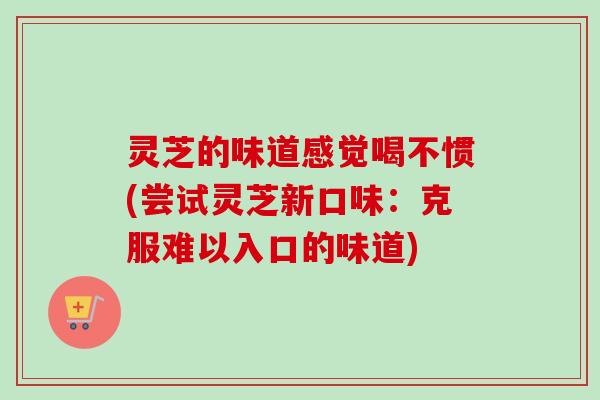 灵芝的味道感觉喝不惯(尝试灵芝新口味：克服难以入口的味道)