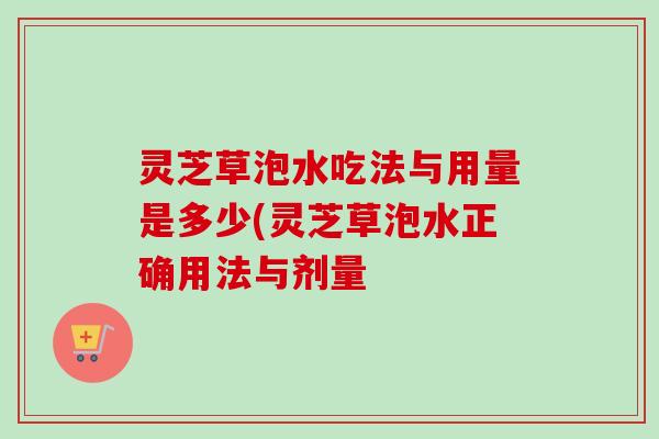 灵芝草泡水吃法与用量是多少(灵芝草泡水正确用法与剂量 灵芝草泡水吃法与用量是多少(灵芝草泡水正确用法与剂量