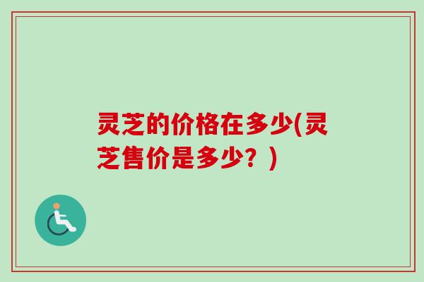 灵芝的价格在多少(灵芝售价是多少?) 灵芝的价格在多少(灵芝售价是多少?)