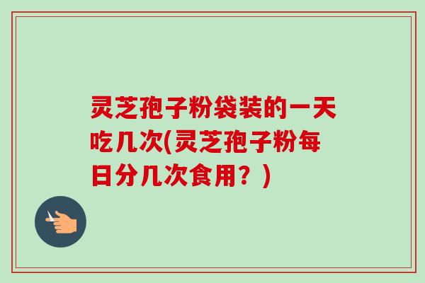 灵芝孢子粉袋装的一天吃几次(灵芝孢子粉每日分几次食用?) 灵芝孢子粉袋装的一天吃几次(灵芝孢子粉每日分几次食用?)
