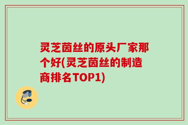 灵芝茵丝的原头厂家那个好(灵芝茵丝的制造商排名TOP1)
