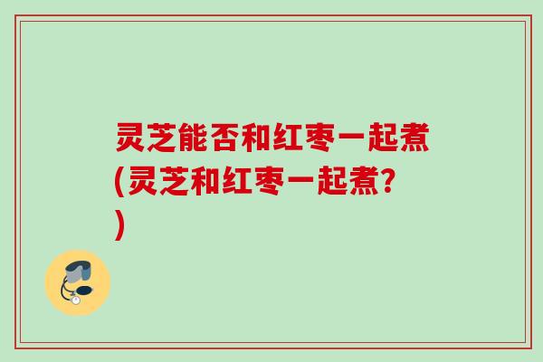 灵芝能否和红枣一起煮(灵芝和红枣一起煮?) 灵芝能否和红枣一起煮(灵芝和红枣一起煮?)