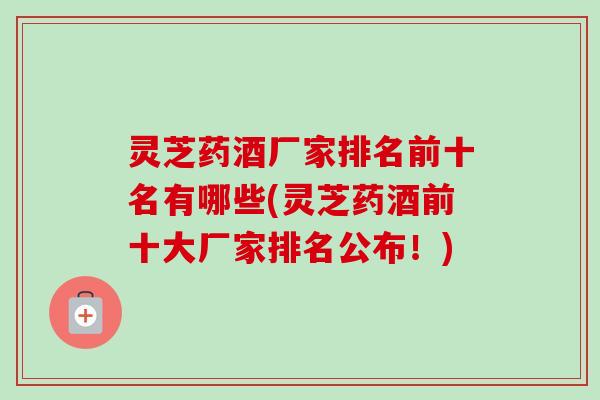 灵芝药酒厂家排名前十名有哪些(灵芝药酒前十大厂家排名公布!) 灵芝药酒厂家排名前十名有哪些(灵芝药酒前十大厂家排名公布!)